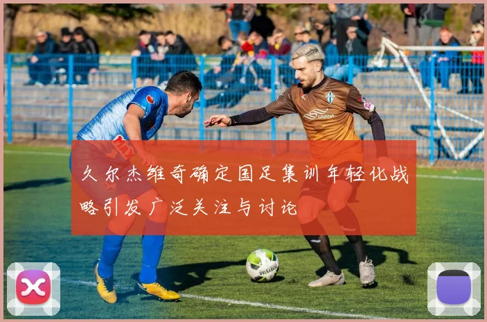 久尔杰维奇确定国足集训年轻化战略引发广泛关注与讨论