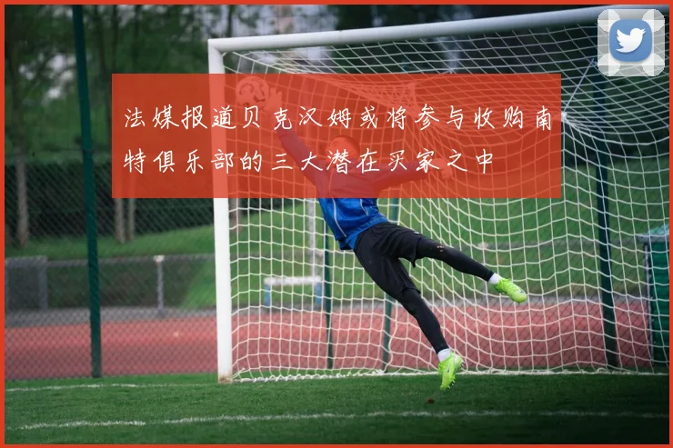 法媒报道贝克汉姆或将参与收购南特俱乐部的三大潜在买家之中