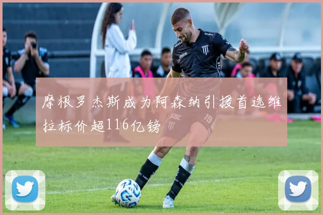 摩根罗杰斯成为阿森纳引援首选维拉标价超116亿镑