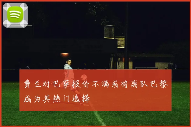 费兰对巴萨报价不满或将离队巴黎成为其热门选择
