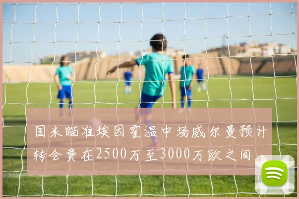 国米瞄准埃因霍温中场威尔曼预计转会费在2500万至3000万欧之间