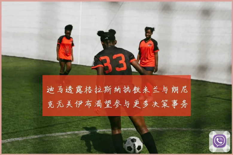 迪马透露格拉斯纳执教米兰与朗尼克无关伊布渴望参与更多决策事务
