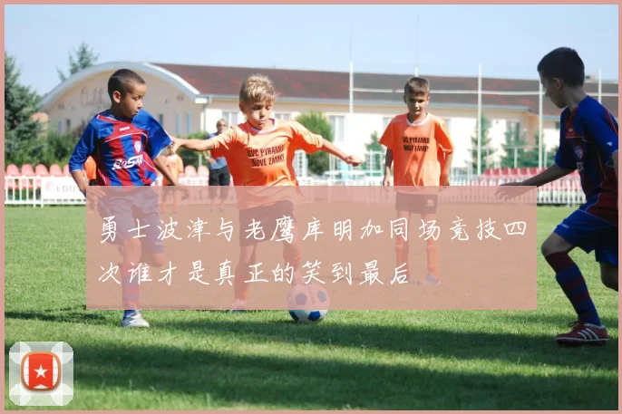 勇士波津与老鹰库明加同场竞技四次谁才是真正的笑到最后
