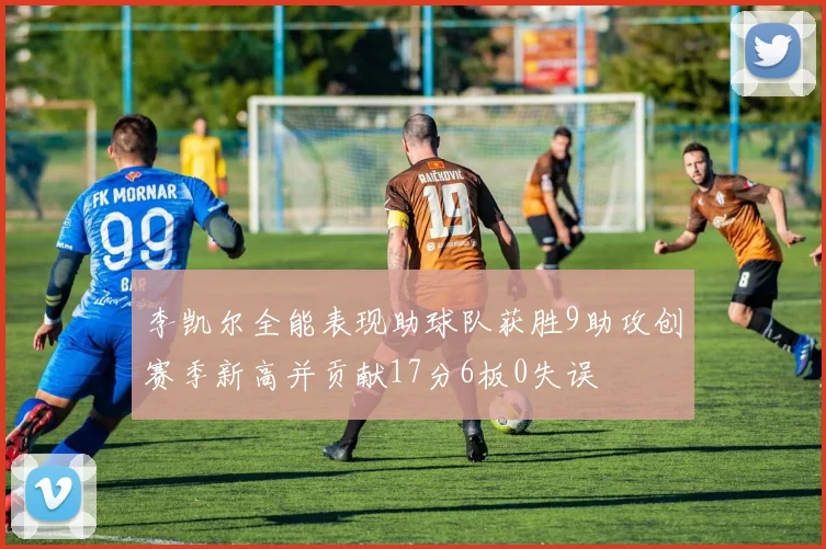 李凯尔全能表现助球队获胜9助攻创赛季新高并贡献17分6板0失误