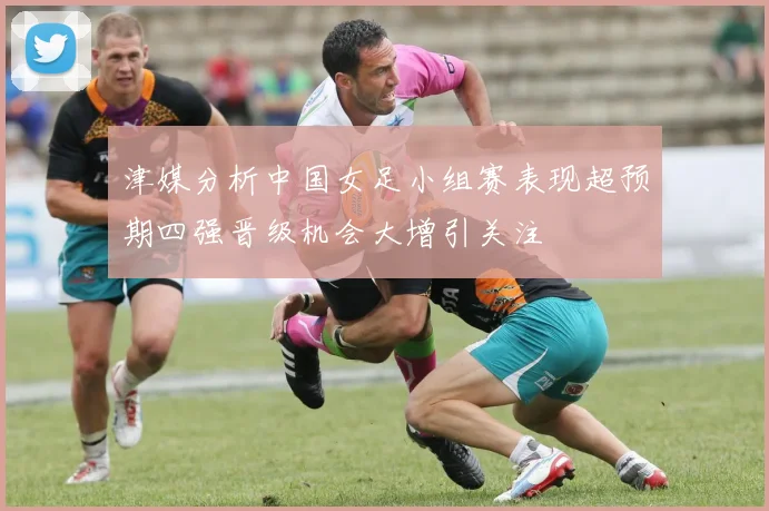 津媒分析中国女足小组赛表现超预期四强晋级机会大增引关注